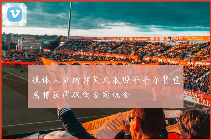媒体人分析郭昊文表现平平李贤重或将获得双向合同机会