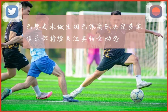 巴黎尚未做出姆巴佩离队决定多家俱乐部持续关注其转会动态