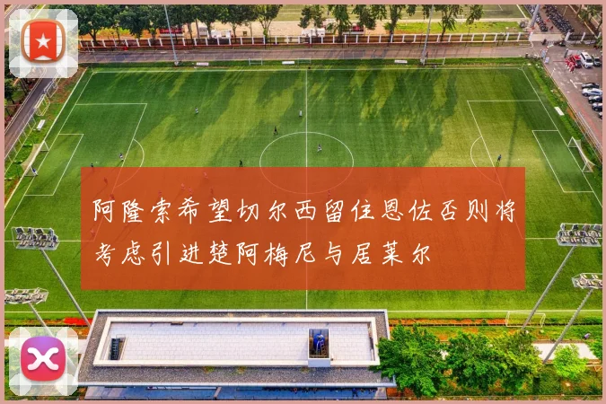 阿隆索希望切尔西留住恩佐否则将考虑引进楚阿梅尼与居莱尔