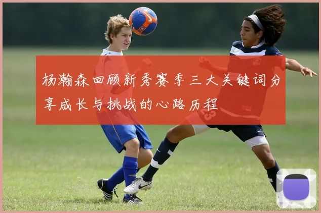 杨瀚森回顾新秀赛季三大关键词分享成长与挑战的心路历程