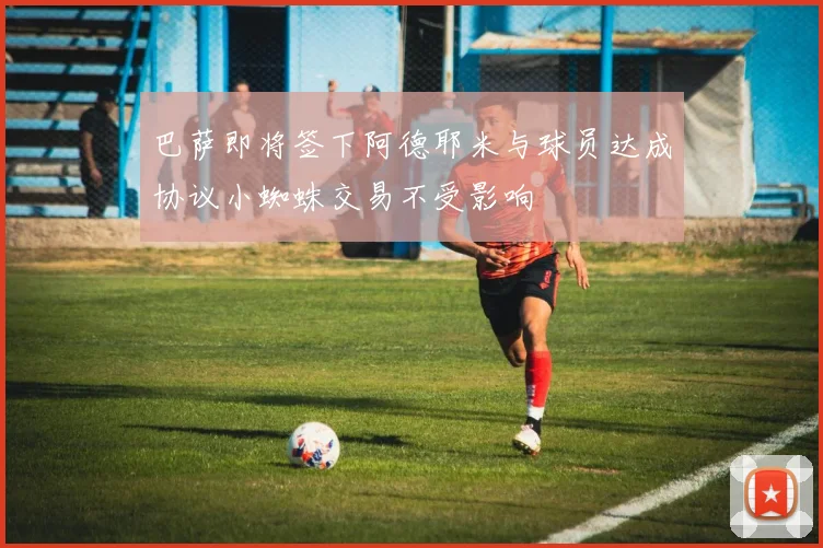 巴萨即将签下阿德耶米与球员达成协议小蜘蛛交易不受影响
