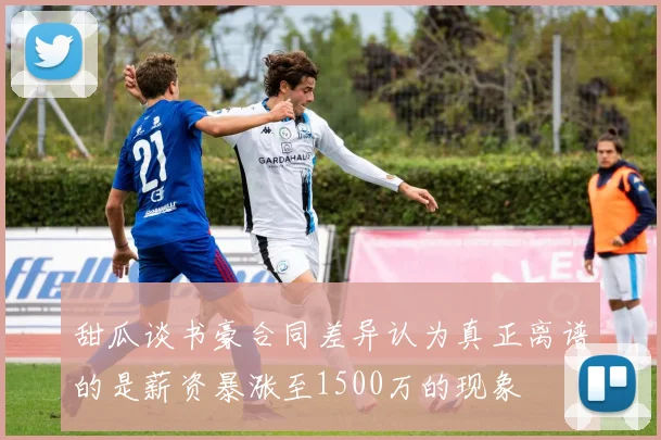 甜瓜谈书豪合同差异认为真正离谱的是薪资暴涨至1500万的现象