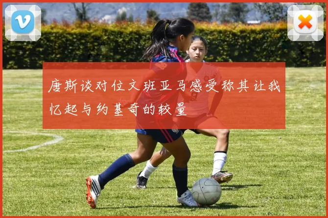 唐斯谈对位文班亚马感受称其让我忆起与约基奇的较量