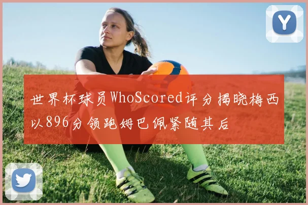 世界杯球员WhoScored评分揭晓梅西以896分领跑姆巴佩紧随其后